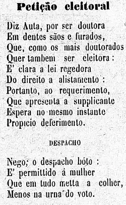 Diz ela, por ser doutora / Em dentes sãos e furados, / Que, como os mais doutorados / Quer também ser eleitora: / É clara a lei regedora / Do direito a alistamento, / Portanto, ao requerimento, / Que apresenta a supplicante / Espera no mesmo instante / Propício deferimento. / Despacho / Nego; o despacho bóto: / É permittido à mulher / Que em tudo metta a colher, / Menos na urna do voto.