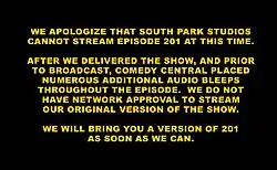 Texto em inglês em caixa alta, em cor amarela e num fundo preto. O texto traduz para: "Pedimos desculpas pelo South Park Studios não poder transmitir o episódio 201 neste momento. Depois de entregarmos o programa, antes da transmissão, a Comedy Central pôs numerosas censuras de áudio adicionais pelo episódio. Não temos permissão da rede para exibir a versão original do episódio. Traremos a você uma uma versão do 201 assim que pudermos."